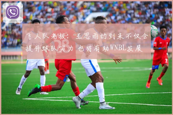 飞人队老板：王思雨的到来不仅会提升球队实力 也将有助WNBL发展