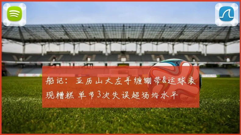 船记：亚历山大左手缠绷带&运球表现糟糕 单节3次失误超场均水平