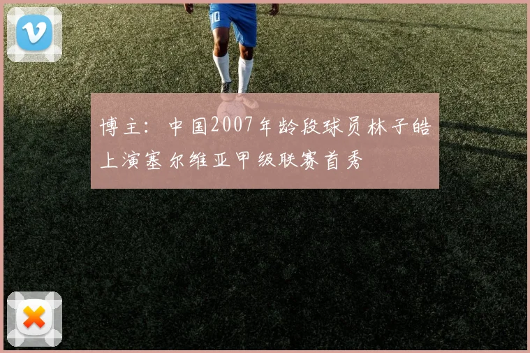 博主：中国2007年龄段球员林子皓上演塞尔维亚甲级联赛首秀