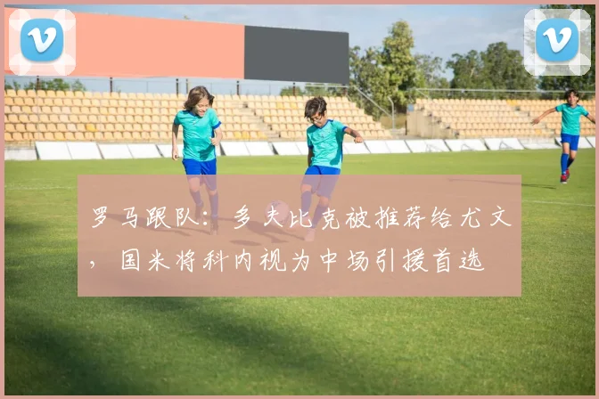 罗马跟队：多夫比克被推荐给尤文，国米将科内视为中场引援首选