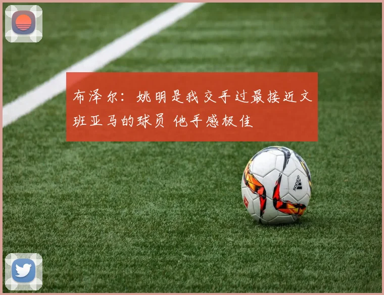 布泽尔：姚明是我交手过最接近文班亚马的球员 他手感极佳